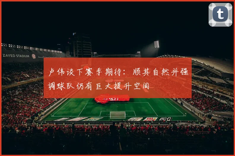 卢伟谈下赛季期待：顺其自然并强调球队仍有巨大提升空间