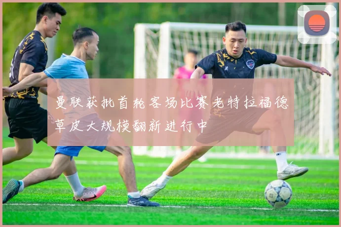 曼联获批首轮客场比赛老特拉福德草皮大规模翻新进行中