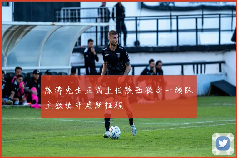 陈涛先生正式上任陕西联合一线队主教练开启新征程