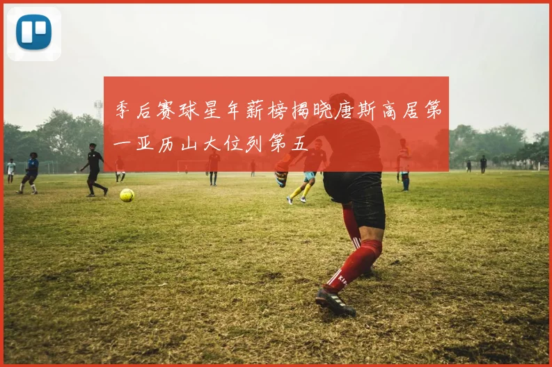 季后赛球星年薪榜揭晓唐斯高居第一亚历山大位列第五
