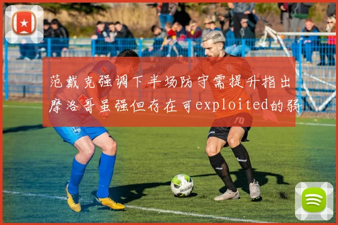 范戴克强调下半场防守需提升指出摩洛哥虽强但存在可exploited的弱点