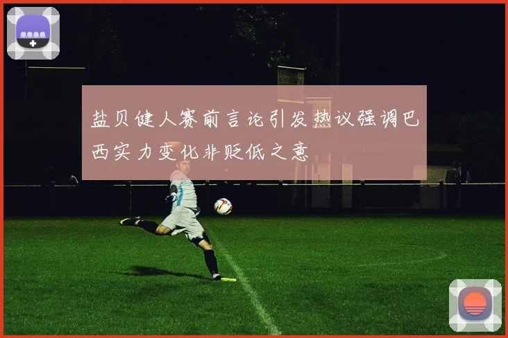 盐贝健人赛前言论引发热议强调巴西实力变化非贬低之意