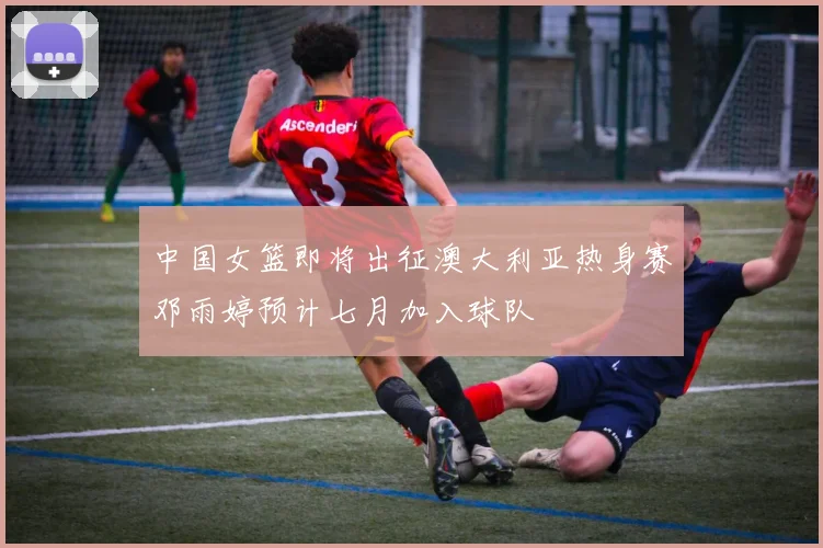 中国女篮即将出征澳大利亚热身赛邓雨婷预计七月加入球队