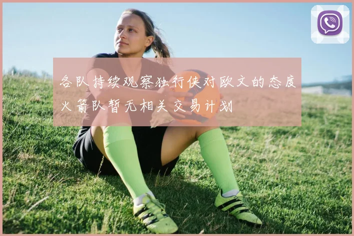 各队持续观察独行侠对欧文的态度火箭队暂无相关交易计划