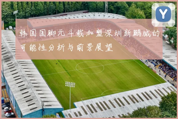韩国国脚元斗载加盟深圳新鹏城的可能性分析与前景展望
