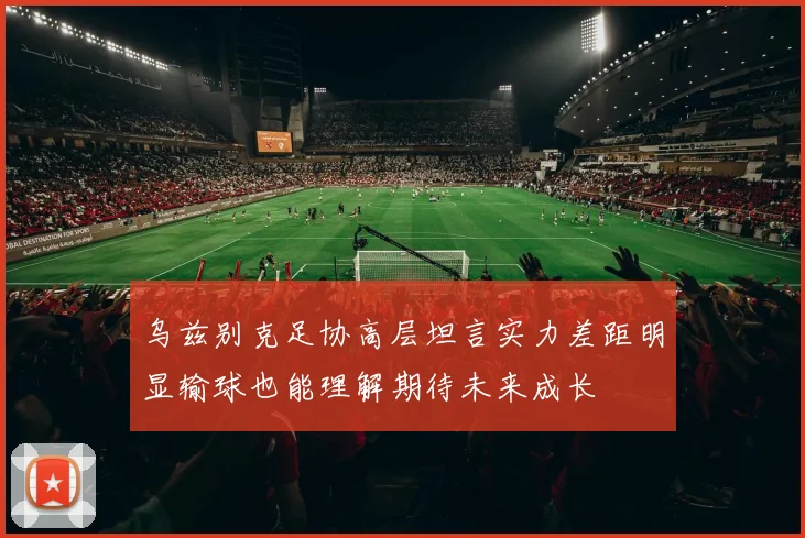 乌兹别克足协高层坦言实力差距明显输球也能理解期待未来成长