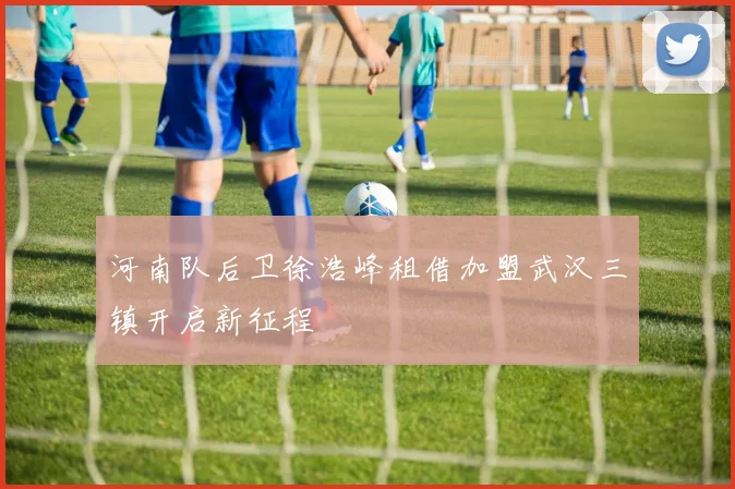 河南队后卫徐浩峰租借加盟武汉三镇开启新征程