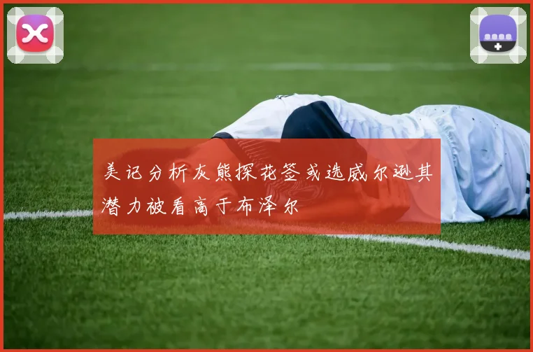 美记分析灰熊探花签或选威尔逊其潜力被看高于布泽尔