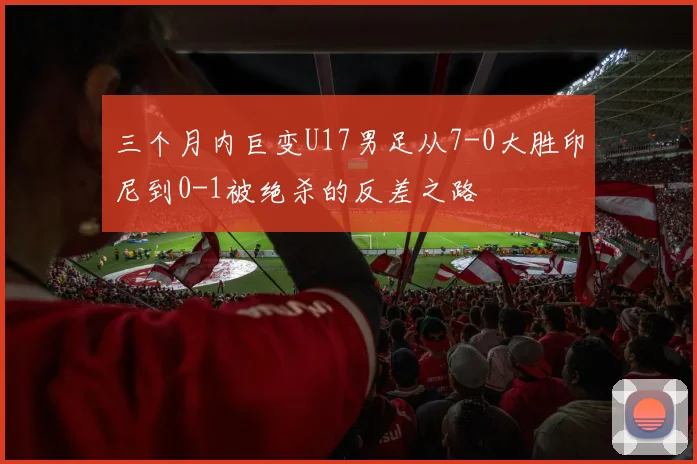 三个月内巨变U17男足从7-0大胜印尼到0-1被绝杀的反差之路