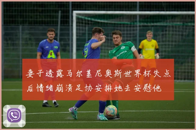 妻子透露马尔基尼奥斯世界杯失点后情绪崩溃足协安排她去安慰他