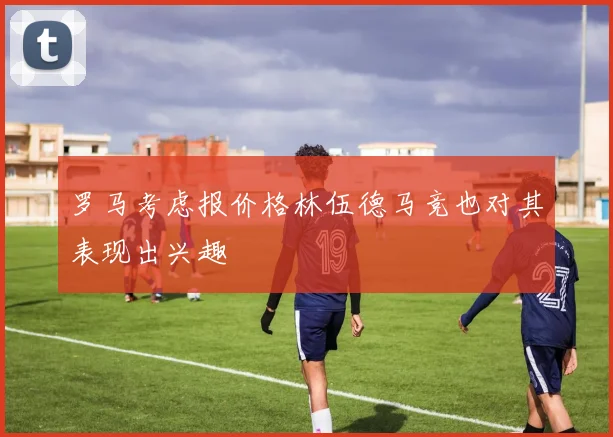 罗马考虑报价格林伍德马竞也对其表现出兴趣