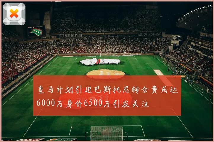 皇马计划引进巴斯托尼转会费或达6000万身价6500万引发关注